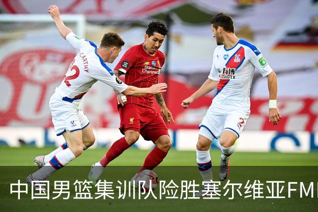 中国男篮集训队险胜塞尔维亚FMP，四人可征战世预赛，不包括崔永熙